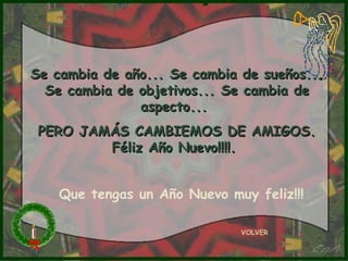 VOLVER
Se cambia de año... Se cambia de sueños...Se cambia de año... Se cambia de sueños...
Se cambia de objetivos... Se cambia deSe cambia de objetivos... Se cambia de
aspecto...aspecto...
PERO JAMÁS CAMBIEMOS DE AMIGOS.PERO JAMÁS CAMBIEMOS DE AMIGOS.
Féliz Año Nuevo!!!!.Féliz Año Nuevo!!!!.
Que tengas un Año Nuevo muy feliz!!!
 