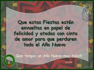 VOLVER
Que estas Fiestas esténQue estas Fiestas estén
envueltas en papel deenvueltas en papel de
felicidad y atadas con cintafelicidad y atadas con cinta
de amor para que perdurende amor para que perduren
todo el Año Nuevotodo el Año Nuevo
Que tengas un Año Nuevo muy feliz!!!
 