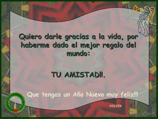 Quiero darle gracias a la vida, porQuiero darle gracias a la vida, por
haberme dado el mejor regalo delhaberme dado el mejor regalo del
mundo:mundo:
TU AMISTAD!!.TU AMISTAD!!.
VOLVER
Que tengas un Año Nuevo muy feliz!!!
 