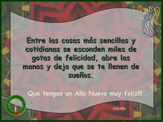 Entre las cosas más sencillas yEntre las cosas más sencillas y
cotidianas se esconden miles decotidianas se esconden miles de
gotas de felicidad, abre lasgotas de felicidad, abre las
manos y deja que se te llenen demanos y deja que se te llenen de
sueños.sueños.
VOLVER
Que tengas un Año Nuevo muy feliz!!!
 