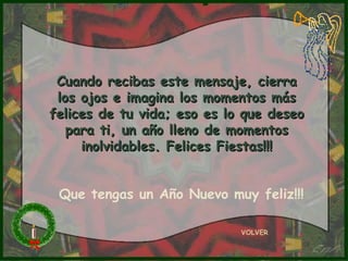 Cuando recibas este mensaje, cierraCuando recibas este mensaje, cierra
los ojos e imagina los momentos máslos ojos e imagina los momentos más
felices de tu vida; eso es lo que deseofelices de tu vida; eso es lo que deseo
para ti, un año lleno de momentospara ti, un año lleno de momentos
inolvidables. Felices Fiestas!!!inolvidables. Felices Fiestas!!!
VOLVER
Que tengas un Año Nuevo muy feliz!!!
 