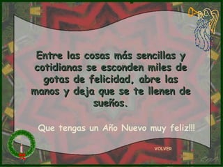 Entre las cosas más sencillas y cotidianas se esconden miles de gotas de felicidad, abre las manos y deja que se te llenen de sueños. VOLVER Que tengas un Año Nuevo muy feliz!!! 