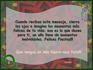 Cuando recibas este mensaje, cierra los ojos e imagina los momentos más felices de tu vida; eso es lo que deseo para ti, un año lleno de momentos inolvidables. Felices Fiestas!!! VOLVER Que tengas un Año Nuevo muy feliz!!! 