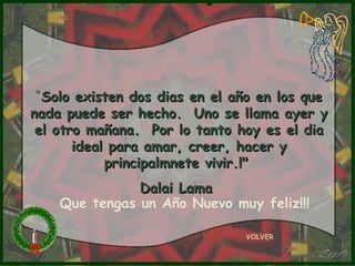 “ Solo existen dos dias en el año en los que nada puede ser hecho.  Uno se llama ayer y el otro mañana.  Por lo tanto hoy es el dia ideal para amar, creer, hacer y principalmnete vivir.!"  Dalai Lama  VOLVER Que tengas un Año Nuevo muy feliz!!! 