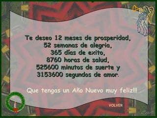 Te deseo 12 meses de prosperidad, 52 semanas de alegria, 365 días de exito, 8760 horas de salud, 525600 minutos de suerte y 3153600 segundos de amor . VOLVER Que tengas un Año Nuevo muy feliz!!! 