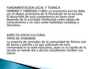 FUNDAMENTACION LEGAL Y TEORICA
FERRERO Y TIBEROSKI (1985) La expresión escrita debe
ser el objeto prioritario de la formación en la escuela.
El desarrollo de esta competencia en buen nivel
depende de la actividad intelectual como objeto de
conocimiento y no solo como habilidad compleja y
mecánica.


ASPECTO SOCIO CULTURAL
TIPOS DE VIVIENDAS
La mayoría de viviendas de la comunidad de felizco son
de barro y ladrillo y lo que sobresale de esta
comunidad es la sede educativa, pues es la capilla de la
vereda en donde día a día los estudiantes reciben sus
clases.
 