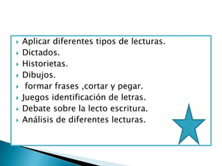    Aplicar diferentes tipos de lecturas.
   Dictados.
   Historietas.
   Dibujos.
    formar frases ,cortar y pegar.
   Juegos identificación de letras.
   Debate sobre la lecto escritura.
   Análisis de diferentes lecturas.
 
