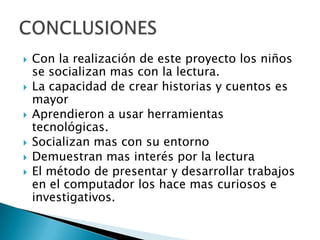    Con la realización de este proyecto los niños
    se socializan mas con la lectura.
   La capacidad de crear historias y cuentos es
    mayor
   Aprendieron a usar herramientas
    tecnológicas.
   Socializan mas con su entorno
   Demuestran mas interés por la lectura
   El método de presentar y desarrollar trabajos
    en el computador los hace mas curiosos e
    investigativos.
 