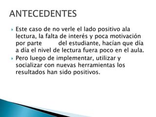   Este caso de no verle el lado positivo ala
    lectura, la falta de interés y poca motivación
    por parte        del estudiante, hacían que día
    a día el nivel de lectura fuera poco en el aula.
   Pero luego de implementar, utilizar y
    socializar con nuevas herramientas los
    resultados han sido positivos.
 