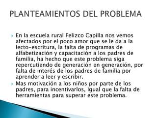    En la escuela rural Felizco Capilla nos vemos
    afectados por el poco amor que se le da a la
    lecto-escritura, la falta de programas de
    alfabetización y capacitación a los padres de
    familia, ha hecho que este problema siga
    repercutiendo de generación en generación, por
    falta de interés de los padres de familia por
    aprender a leer y escribir.
   Mas motivación a los niños por parte de los
    padres, para incentivarlos, Igual que la falta de
    herramientas para superar este problema.
 