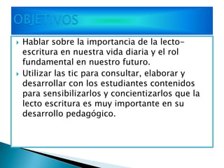    Hablar sobre la importancia de la lecto-
    escritura en nuestra vida diaria y el rol
    fundamental en nuestro futuro.
   Utilizar las tic para consultar, elaborar y
    desarrollar con los estudiantes contenidos
    para sensibilizarlos y concientizarlos que la
    lecto escritura es muy importante en su
    desarrollo pedagógico.
 
