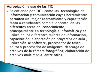 Apropiación y uso de las TIC
 Se entiende por TIC : como las tecnologías de
  información y comunicación cuyas herramientas
  permiten un mejor acercamiento y capacitación
  tanto a estudiantes como al docente, en las
  diferentes áreas del conocimiento,
  principalmente en tecnología e informática y se
  utiliza en los diferentes talleres de información,
  capacitación, elaboración de proyectos de aula ,
  utilización se software, procesador de texto,
  editor y procesador de imágenes, descarga de
  archivos de la cámara fotográfica, elaboración de
  archivos multimedia, entre otros.
 