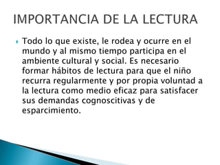    Todo lo que existe, le rodea y ocurre en el
    mundo y al mismo tiempo participa en el
    ambiente cultural y social. Es necesario
    formar hábitos de lectura para que el niño
    recurra regularmente y por propia voluntad a
    la lectura como medio eficaz para satisfacer
    sus demandas cognoscitivas y de
    esparcimiento.
 