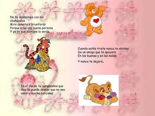 No te desanimes con los obstáculos Mira delante y triunfarás Porque eres una buena persona Y yo se que siempre lo serás.Cuando estés triste nunca te olvides De un amigo que te apoyará En las buenas y en las malas Y nunca te dejará. En el día de tu cumpleaños que mas te puedo desear que no sea amor y mucha felicidad
