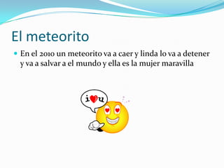El meteoritoEn el 2010 un meteorito va a caer y linda lo va a detener y va a salvar a el mundo y ella es la mujer maravilla