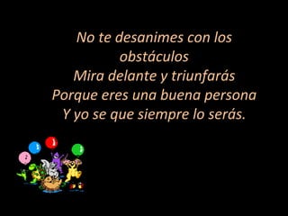 No te desanimes con los obstáculos Mira delante y triunfarás Porque eres una buena persona Y yo se que siempre lo serás. 