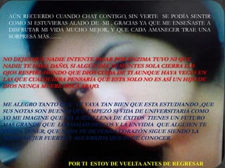 AÚN RECUERDO CUANDO CHAT CONTIGO, SIN VERTE SE PODÍA SENTIR
 COMO SI ESTUVIERAS ALADO DE MI , GRACIAS YA QUE ME ENSEÑASTE A
 DISFRUTAR MI VIDA MUCHO MEJOR, Y QUE CADA AMANECER TRAE UNA
 SORPRESA MÁS…….



NO DEJES QUE NADIE INTENTE PASAR POR ENZIMA TUYO NI QUE
NADIE TE HAGA DAÑO, SI ALGÚN DÍA TE SIENTES SOLA CIERRA LOS
OJOS RESPIRA HONDO QUE DIOS CUIDA DE TI AUNQUE HAYA VECES EN
LAS QUE CUALQUIERA PENSARÍA QUE ESTA SOLO NO ES ASÍ UN HIJO DE
DIOS NUNCA MUERE BOCA ABAJO.


ME ALEGRO TANTO QUE TE VAYA TAN BIEN QUE ESTA ESTUDIANDO ,QUE
SUS NOTAS SON BUENAS QUE EMPEZÓ SI VIDA DE UNIVERSITARIA COMO
YO ME IMAGINE QUE IVA A SER LLENA DE ÉXITOS TIENES UN FUTURO
MAS GRANDE QUE LOS MALOS DESEOS Y LA ENVIDIA QUE ALGUIEN TE
PUEDA TENER, QUE NADA TE DETENGA CORAZÓN SIGUE SIENDO LA
MISMA MUJER FUERTE Y AGUERRIDA QUE PUDE CONOCER.



                    POR TI ESTOY DE VUELTA ANTES DE REGRESAR
 