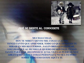 ¿Qué se siente al CONOCERTE ?


                    MUCHAS COSAS,
       HOY TE MIRO Y SIENTO MIL COSAS A LA VEZ,
 TENGO TANTO QUE APRENDER. TODO LO QUE TENGO ES TU
   MIRAR EN MIS RECUERDOS , SALEN BRISAS A GOLPEAR ,
  LOCURAS QUE AL MUNDO LE QUIERO DEMOSTRAS, TENGO
TANTO PARA DAR ,RECONOZCO Q TAL VEZ LAS PUERTAS NO C
  ABRAN Q TE GUSTEN OTRAS PERSONAS Q NO SEA YO PERO
            SOBRE TODO ESO ESTOY AQUÍ X TI.
 