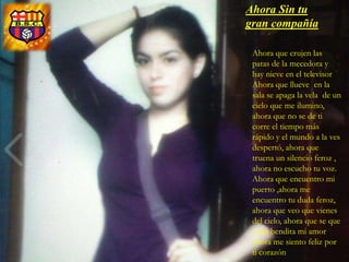 Ahora Sin tu
gran compañía

 Ahora que crujen las
 patas de la mecedora y
 hay nieve en el televisor
 Ahora que llueve en la
 sala se apaga la vela de un
 cielo que me ilumino,
 ahora que no se de ti
 corre el tiempo más
 rápido y el mundo a la ves
 despertó, ahora que
 truena un silencio feroz ,
 ahora no escucho tu voz.
 Ahora que encuentro mi
 puerto ,ahora me
 encuentro tu duda feroz,
 ahora que veo que vienes
 del cielo, ahora que se que
 estas bendita mi amor
 ahora me siento feliz por
 ti corazón
 