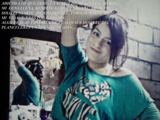 ADICTO A LO QUE ERES , LA ACTRIZ DE MI NOVELA , MI SOL,
MI LUNA LLENA, BENDITO EL QUE TENGA TU AMOR, DE
SOLO PENSARTE ME ENLOQUECE, FORMAS PARTE YA DE
MI VIDA, Y ERES POR CADA DÍA
ALGO REAL O FANTASÍA, DE CUALQUIER HOMBRE DEL
PLANETA ERES UN SUEÑO CORAZÓN…
 