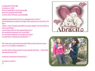 cumpleaños feliiz (8) te deseo a ti (8) feliz cumpleaños mi beatrina (8) que los cumplas feliiiiz (8) y como dice viñaaaa aaaaaaaa(8)  ajajjaja ya basta de locuras y pongamonos serios ! de verdad bea te deseo lo mejor del universo en este día, TU día ! espero  que lo hayas pasadoo suuuper duper con tu familia y seres queridos ! y que haya sido un día especial para ti ! de verdad te mereces ser muy feliz ! me encanto haberte conocido este año ! te adoriiito mi Beatrina preferida *-* PD: hola que aprovecha de pedir Muuuuchos deseos para que se te cumplan tooodoos :) mucho éxito y fuerza para lo que queda del año ... hola hola que pasaremos (Y)! millones de besitos & abrasitos ! te quiero mucho ! :* 