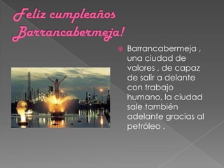    Barrancabermeja ,
    una ciudad de
    valores , de capaz
    de salir a delante
    con trabajo
    humano, la ciudad
    sale también
    adelante gracias al
    petróleo .
 
