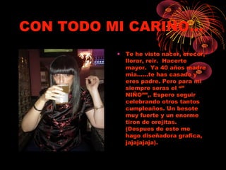 CON TODO MI CARIÑO…
• Te he visto nacer, crecer,
llorar, reir. Hacerte
mayor. Ya 40 años madre
mia……te has casado y
eres padre. Pero para mi
siempre seras el “”
NIÑO””,. Espero seguir
celebrando otros tantos
cumpleaños. Un besote
muy fuerte y un enorme
tiron de orejitas.
(Despues de esto me
hago diseñadora grafica,
jajajajaja).