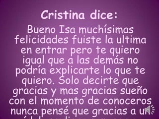 Cristina dice:

Bueno Isa muchísimas
felicidades fuiste la ultima
en entrar pero te quiero
igual que a las demás no
podría explicarte lo que te
quiero. Solo decirte que
gracias y mas gracias sueño
con el momento de conoceros
nunca pensé que gracias a un

 