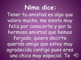 Nima dice:

Tener tu amistad es algo que
valoro mucho, me siento muy
feliz por conocerte y por la
hermosa amistad que hemos
forjado, quiero decirte
querida amiga que estoy muy
agradecida contigo pues eres
una chica muy especial. Te

 