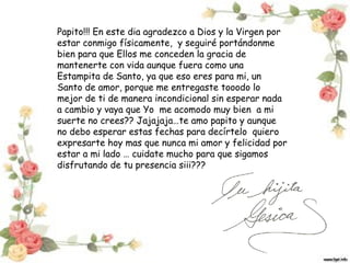 Papito!!! En este dia agradezco a Dios y la Virgen por
estar conmigo físicamente, y seguiré portándonme
bien para que Ellos me conceden la gracia de
mantenerte con vida aunque fuera como una
Estampita de Santo, ya que eso eres para mi, un
Santo de amor, porque me entregaste tooodo lo
mejor de ti de manera incondicional sin esperar nada
a cambio y vaya que Yo me acomodo muy bien a mi
suerte no crees?? Jajajaja…te amo papito y aunque
no debo esperar estas fechas para decírtelo quiero
expresarte hoy mas que nunca mi amor y felicidad por
estar a mi lado … cuidate mucho para que sigamos
disfrutando de tu presencia siii???

 