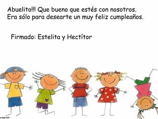 Abuelito!!! Que bueno que estés con nosotros.
Era sólo para desearte un muy feliz cumpleaños.
Firmado: Estelita y Hectítor

 