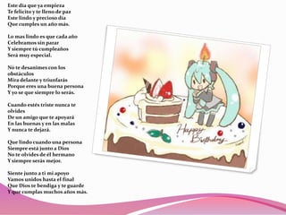 Este día que ya empieza
Te felicito y te lleno de paz
Este lindo y precioso día
Que cumples un año más.
Lo mas lindo es que cada año
Celebramos sin parar
Y siempre tú cumpleaños
Será muy especial.
No te desanimes con los
obstáculos
Mira delante y triunfarás
Porque eres una buena persona
Y yo se que siempre lo serás.
Cuando estés triste nunca te
olvides
De un amigo que te apoyará
En las buenas y en las malas
Y nunca te dejará.
Que lindo cuando una persona
Siempre está junto a Dios
No te olvides de él hermano
Y siempre serás mejor.
Siente junto a ti mi apoyo
Vamos unidos hasta el final
Que Dios te bendiga y te guarde
Y que cumplas muchos años más.

 