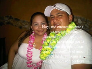 Tú percibes cuando alguien muy especial llega a tu vida... Y mi vida se vi ó  conmovida, El  día en que te conocí. Hoy, me encuentro ante ti, mi rosa en botón, contemplando tus ojos que son la ventana por la que algún día permitirás que vean en ellos el amor que has de entregar a quien tu corazón prefiera 