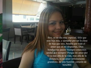 Ya sabes...Si estás leyendo esto, es porque te considero en mi vida... ALGUIEN ESPECIAL Hoy, es un día muy especial, feliz que seas hija mía, y ejemplar por ser la clase de hija que eres, bendita por todo el amor que en mi despiertas, Dios bendiga tus pasos! Siempre estaremos unidas por siempre! Porque mi amor por ti va mas allá de la vida, mas allá de la distancia, es un amor infinitamente grandioso, de este humilde corazón de MADRE 