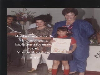 Mas el me concedió la dicha, de conmigo tenerte, Bajo la promesa de amarte, y educarte,  Y también de enseñarte  a amarle .   