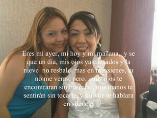 Siente orgullo por todo lo que consigues, por tus  metas,tus aspiraciones. Te ama  y te respeta,  sólo ,  porque   eres tú. Eres mi ayer, mi hoy y mi mañana,  y se que un día, mis ojos ya cansados y la nieve  no resbale  mas en mis sienes, tu no me veras, pero…mis ojos te encontraran sin buscarte, mis manos te sentirán sin tocarte, y mi voz te hablara en silencio 