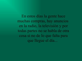 En estos días la gente hace muchas compras, hay anuncios  en la radio, la televisión y por todas partes no se habla de otra cosa si no de lo que falta para que llegue el día...   