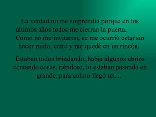 La verdad no me sorprendió porque en los últimos años todos me cierran la puerta.  Como no me invitaron, se me ocurrió estar sin hacer ruido, entré y me quedé en un rincón.  Estaban todos brindando, había algunos ebrios contando cosas, riéndose, lo estaban pasando en grande, para colmo llegó un....  