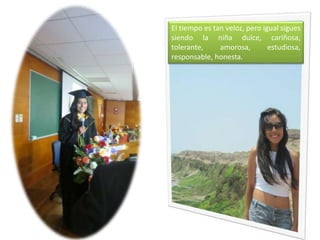El tiempo es tan veloz, pero igual sigues
siendo la niña dulce, cariñosa,
tolerante, amorosa, estudiosa,
responsable, honesta.
 
