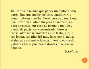 Educar es lo mismo que poner un motor a una
barca, hay que medir, pensar, equilibrar, y
poner todo en marcha. Pero para eso, uno tiene
que llevar en el alma un poco de marino, un
poco de pirata, un poco de poeta, y un kilo y
medio de paciencia concentrada. Pero es
consolador soñar, mientras uno trabaja, que
esa barca, ese niño irá muy lejos por el agua.
Soñar que ese navío llevará nuestra carga de
palabras hacia puertos distantes, hacia islas
lejanas.
                                       G.Celaya
 