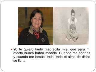  Yo te quiero tanto madrecita mía, que para mi
 afecto nunca habrá medida. Cuando me sonríes
 y cuando me besas, toda, toda el alma de dicha
 se llena.
 