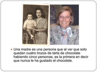 Una madre es una persona que al ver que solo
 quedan cuatro trozos de tarta de chocolate
 habiendo cinco personas, es la primera en decir
 que nunca le ha gustado el chocolate.
 