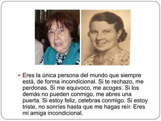  Eres la única persona del mundo que siempre
 está, de forma incondicional. Si te rechazo, me
 perdonas. Si me equivoco, me acoges. Si los
 demás no pueden conmigo, me abres una
 puerta. Si estoy feliz, celebras conmigo. Si estoy
 triste, no sonríes hasta que me hagas reír. Eres
 mi amiga incondicional.
 