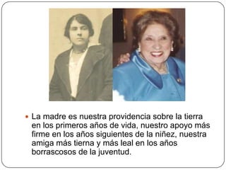  La madre es nuestra providencia sobre la tierra
 en los primeros años de vida, nuestro apoyo más
 firme en los años siguientes de la niñez, nuestra
 amiga más tierna y más leal en los años
 borrascosos de la juventud.
 
