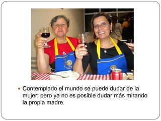  Contemplado el mundo se puede dudar de la
 mujer; pero ya no es posible dudar más mirando
 la propia madre.
 