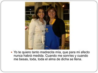  Yo te quiero tanto madrecita mía, que para mi afecto
  nunca habrá medida. Cuando me sonríes y cuando
  me besas, toda, toda el alma de dicha se llena.
 