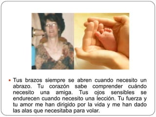  Tus brazos siempre se abren cuando necesito un
 abrazo. Tu corazón sabe comprender cuándo
 necesito una amiga. Tus ojos sensibles se
 endurecen cuando necesito una lección. Tu fuerza y
 tu amor me han dirigido por la vida y me han dado
 las alas que necesitaba para volar.
 