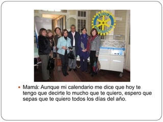  Mamá: Aunque mi calendario me dice que hoy te
 tengo que decirte lo mucho que te quiero, espero que
 sepas que te quiero todos los días del año.
 