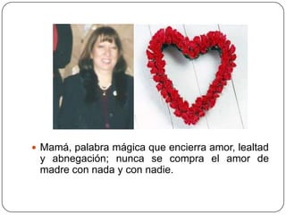  Mamá, palabra mágica que encierra amor, lealtad
 y abnegación; nunca se compra el amor de
 madre con nada y con nadie.
 