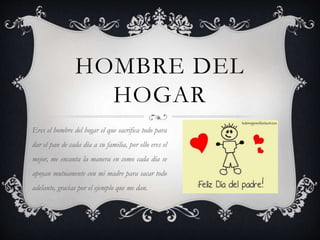 HOMBRE DEL
HOGAR
Eres el hombre del hogar el que sacrifica todo para
dar el pan de cada día a su familia, por ello eres el
mejor, me encanta la manera en como cada día se
apoyan mutuamente con mi madre para sacar todo
adelante, gracias por el ejemplo que me dan.
 